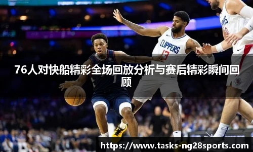 76人对快船精彩全场回放分析与赛后精彩瞬间回顾