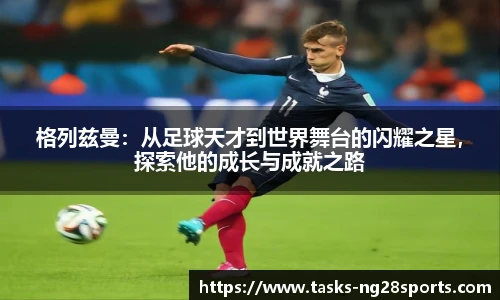 格列兹曼：从足球天才到世界舞台的闪耀之星，探索他的成长与成就之路